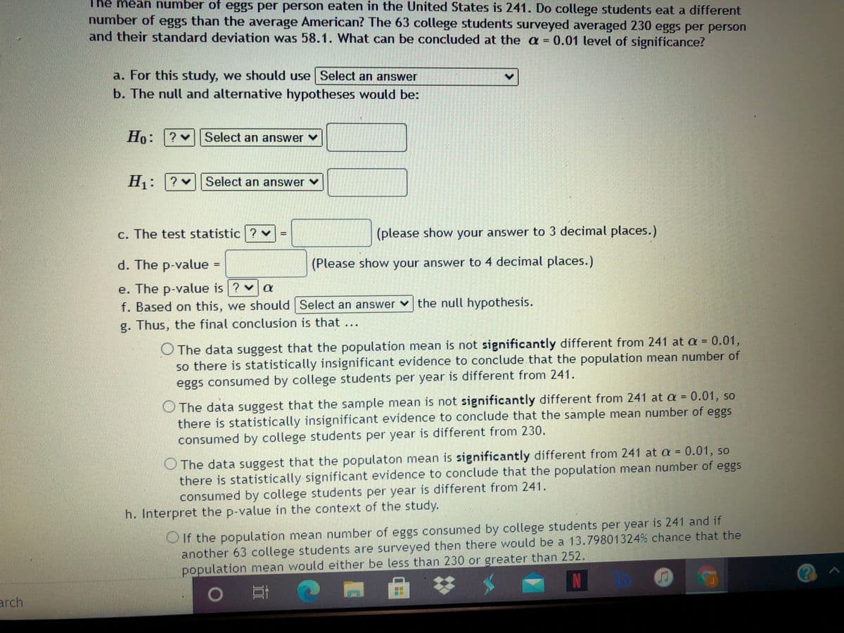 The mean umber of eggs per person eaten in the United States is 241. Do college students eat a different
number of eggs than the average American? The 63 college students surveyed averaged 230 eggs per person
and their standard deviation was 58.1. What can be concluded at the a = 0.01 level of significance?
a. For this study, we should use Select an answer
b. The null and alternative hypotheses would be:
Но:
Select an answer
H1:
Select an answer v
c. The test statistic ?
(please show your answer to 3 decimal places.)
d. The p-value
(Please show your answer to 4 decimal places.)
e. The p-value is ? v a
f. Based on this, we should Select an answer v the null hypothesis.
g. Thus, the final conclusion is that ...
O The data suggest that the population mean is not significantly different from 241 at a =
so there is statistically insignificant evidence to conclude that the population mean number of
eggs consumed by college students per year is different from 241.
0.01,
O The data suggest that the sample mean is not significantly different from 241 at a = 0.01, so
there is statistically insignificant evidence to conclude that the sample mean number of eggs
consumed by college students per year is different from 230.
O The data suggest that the populaton mean is significantly different from 241 at a = 0.01, so
there is statistically significant evidence to conclude that the population mean number of eggs
consumed by college students per year is different from 241.
h. Interpret the p-value in the context of the study.
OIf the population mean number of eggs consumed by college students per year is 241 and if
another 63 college students are surveyed then there would be a 13.79801324% chance that the
population mean would either be less than 230 or greater than 252.
IN
arch
