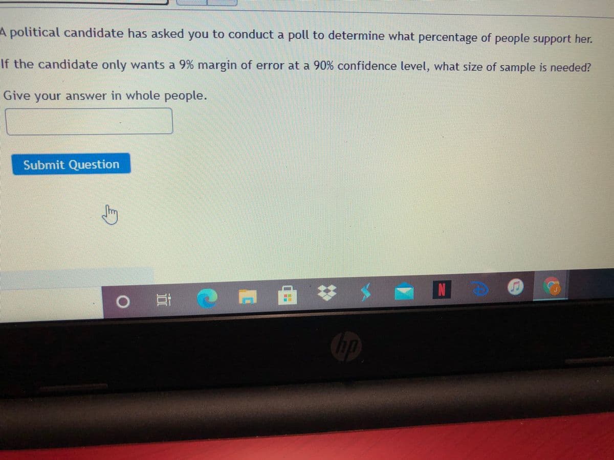 A political candidate has asked you to conduct a poll to determine what percentage of people support her.
If the candidate only wants a 9% margin of error at a 90% confidence level, what size of sample is needed?
Give your answer in whole people.
Submit Question
23
Cop
五
