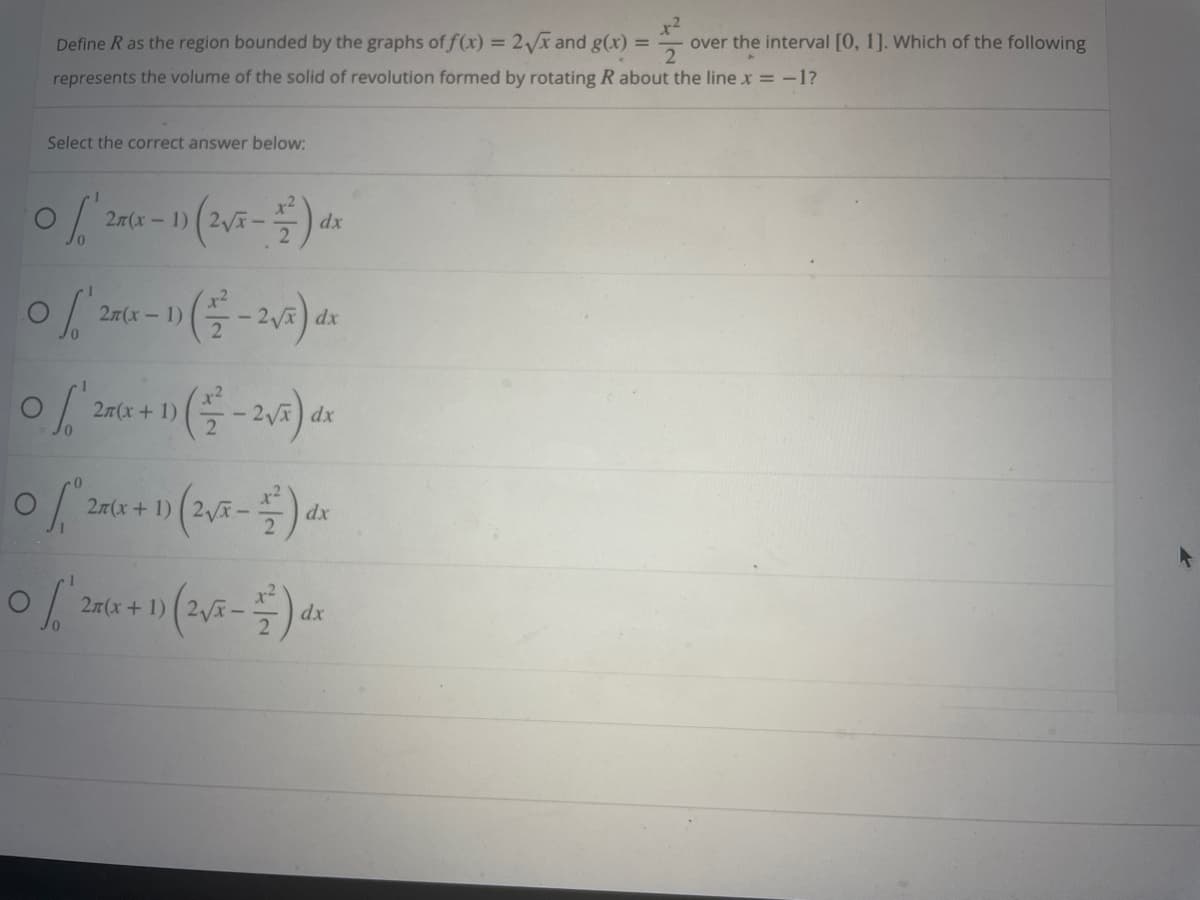 +²
Define R as the region bounded by the graphs of f(x) = 2√x and g(x) = over the interval [0, 1]. Which of the following
represents the volume of the solid of revolution formed by rotating R about the line x = -1?
Select the correct answer below:
(28(x-1) (2√x - 1) dx
0 / 2(x - 1) (-2√²) dx
0 / 28(x + 1) (-2√5) dx
0 / 25(x + 1) (2√5 - 1) dx
0 / 28(x + 1) (2√x - 1) dx