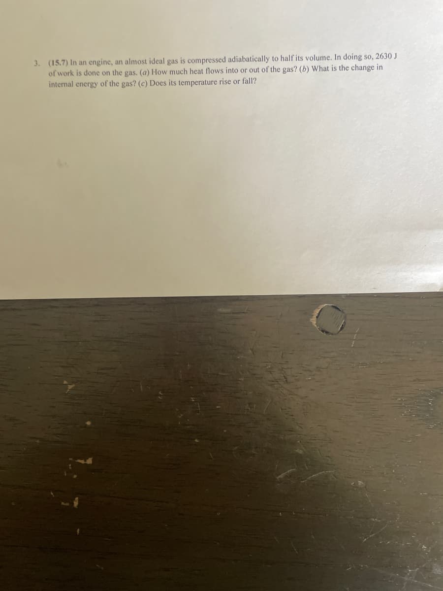 3. (15.7) In an engine, an almost ideal gas is compressed adiabatically to half its volume. In doing so, 2630 J
of work is done on the gas. (a) How much heat flows into or out of the gas? (b) What is the change in
internal energy of the gas? (c) Does its temperature rise or fall?