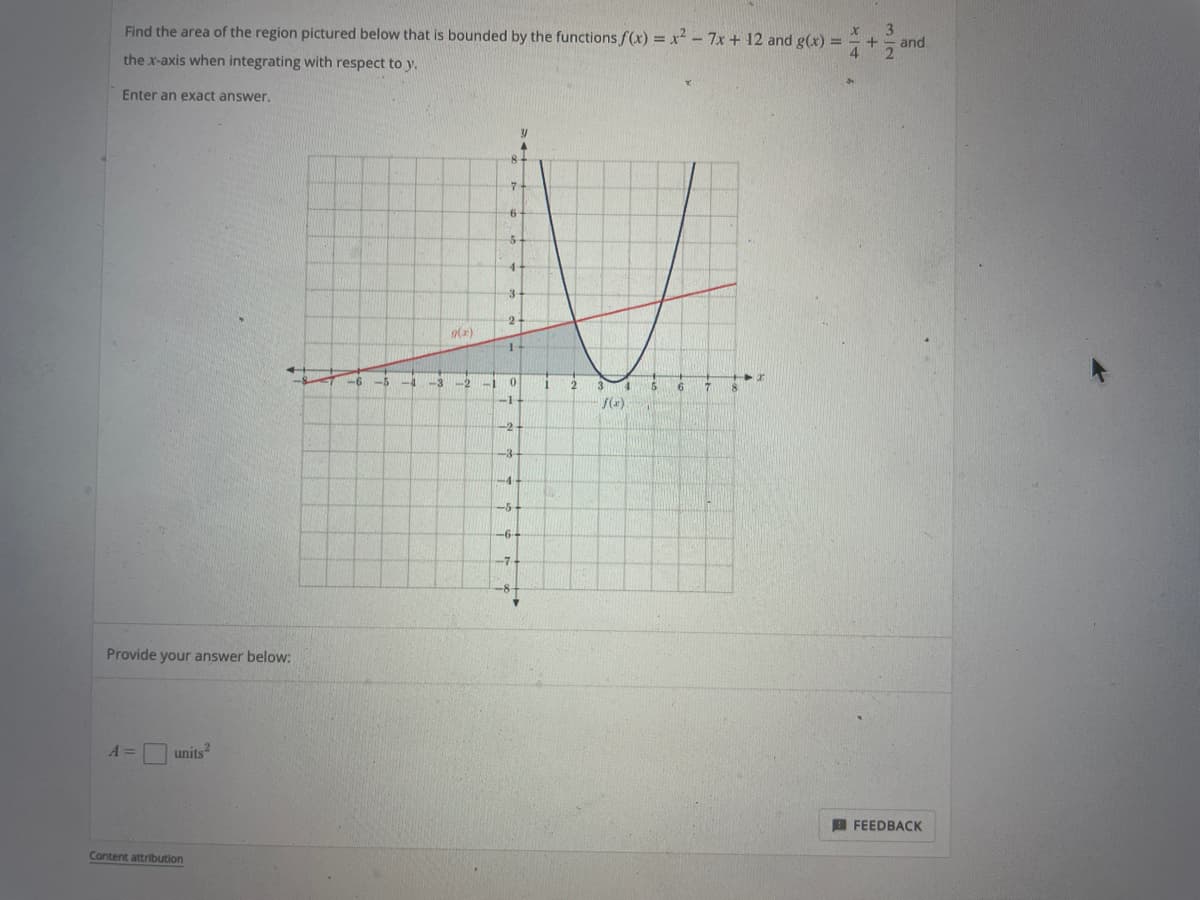 +
Find the area of the region pictured below that is bounded by the functions f(x) = x² - 7x + 12 and g(x)= X
the x-axis when integrating with respect to y.
4
Enter an exact answer.
Y
6
Provide your answer below:
A =
units²
Content attribution
-6 -A
-3
g(x)
-1
7
6
5
4-
3
2-
1
0
-1
-2
-4-
-5
-6--
-7
1
2
f(x)
and
FEEDBACK