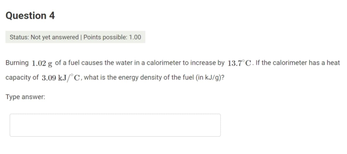 Question 4
Status: Not yet answered | Points possible: 1.00
Burning 1.02 g of a fuel causes the water in a calorimeter to increase by 13.7°C. If the calorimeter has a heat
capacity of 3.09 kJ/°C,what is the energy density of the fuel (in kJ/g)?
Type answer:
