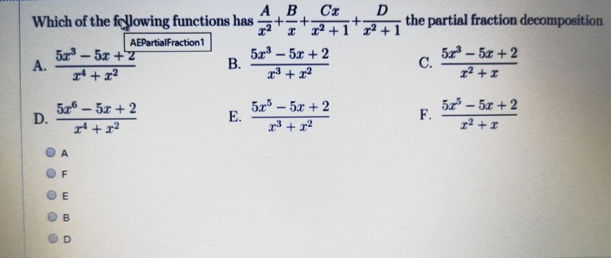 А В
Cx
+.
x x2 +1 x2 +1
Which of the folowing functions has
x2
the partial fraction decomposition
AEPartialFraction1
5º³ – 5x + 2
В.
x3 + x2
5 - 5x + 2
C.
5a3
5x+7
1² + x
526 -5x + 2
D.
5x - 5x+2
5-5x + 2
F.
x4 + x2
x3 + x2
r2 + x
O F
E.
A.
A.
