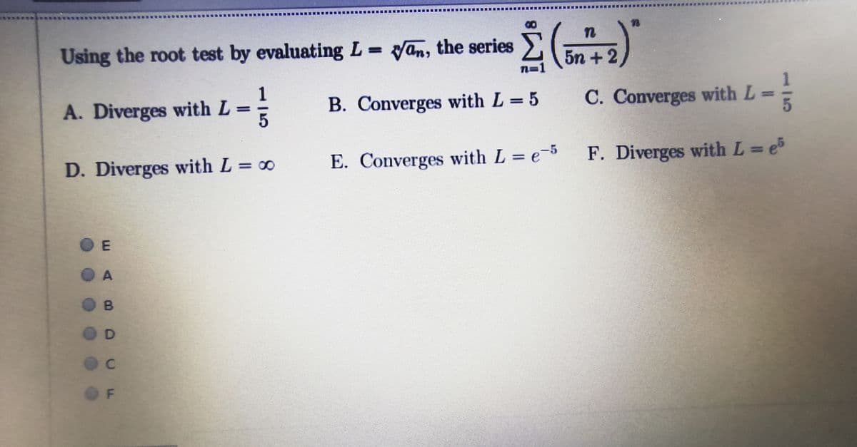 F. Diverges with L e5
Using the root test by evaluating L yan, the series
5n +2
1
A. Diverges with L
B. Converges with L = 5
C. Converges with L =
D. Diverges with L = 0
E. Converges with L = e-5
%3D
%3D
%3D
O E
D.
