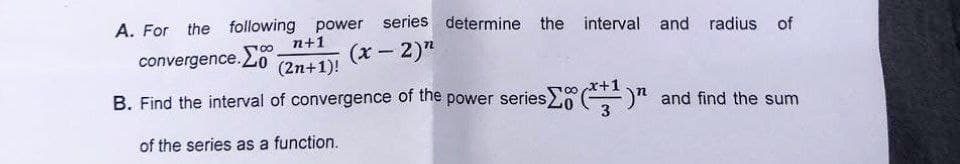 A. For the following power series determine the interval and radius of
n+1
convergence.
(x - 2)"
(2n+1)!
B. Find the interval of convergence of the power series
)" and find the sum
of the series as a function.
