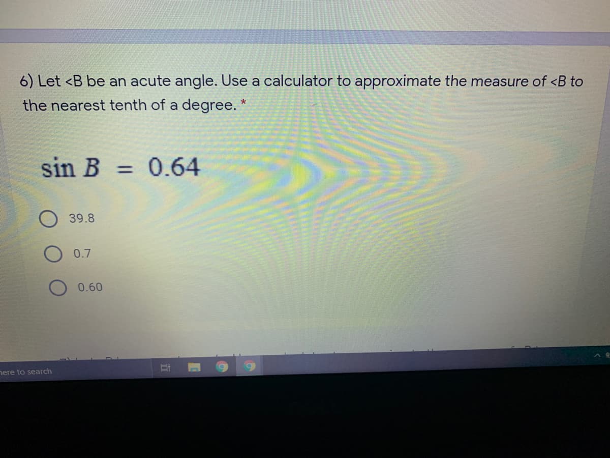 6) Let <B be an acute angle. Use a calculator to approximate the measure of <B to
the nearest tenth of a degree. *
sin B = 0.64
39.8
0.7
0.60
nere to search
