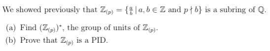 We showed previously that Zp) = {|a,be Z and ptb} is a subring of Q.
%3D
(a) Find (Zp)*, the group of units of Zp)-
(b) Prove that Zp is a PID.
