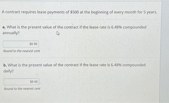 A contract requires lease payments of $500 at the beginning of every month for 5 years.
a. What is the present value of the contract if the lease rate is 6.48% compounded
annually?
S0.00
Round to the nearest cent
b. What is the present value of the contract if the lease rate is 6.48% compounded
daily?
$0 00
Round to the nearest cent
