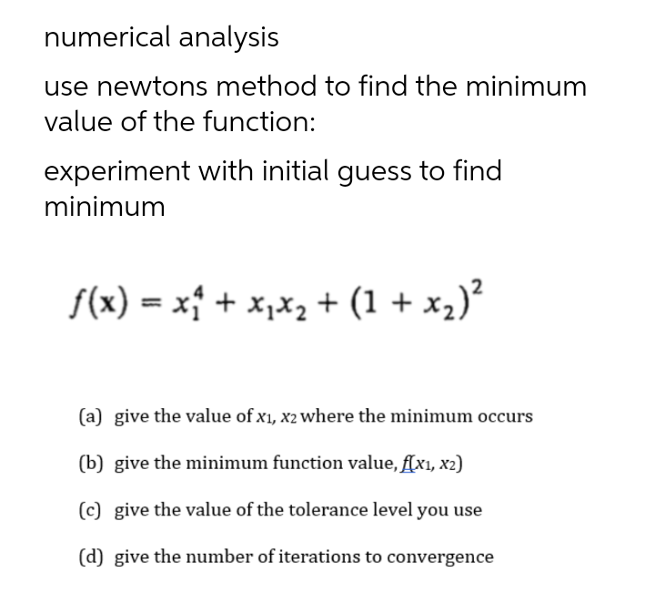 numerical analysis
use newtons method to find the minimum
value of the function:
experiment with initial guess to find
minimum
f(x) = x† + x,x2 + (1 + x2)'
(a) give the value of x1, x2 where the minimum occurs
(b) give the minimum function value, f(x1, x2)
(c) give the value of the tolerance level you use
(d) give the number of iterations to convergence
