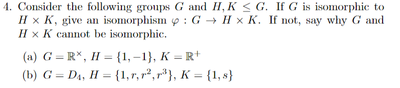 4. Consider the following groups G and H, K < G. If G is isomorphic to
H × K, give an isomorphism y : G → H × K. If not, say why G and
H × K cannot be isomorphic.
(a) G = R*, H = {1, –1}, K = R+
(b) G = D4, H = {1,r, r², r³}, K = {1, s}
%3D
