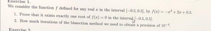 Exercise 1.
We consider the function f defined for any real z in the interval (-0.5, 0.5), by f(z) = -+ 2z + 0.5.
1. Prove that it exists exactly one root of f(x) = 0 in the interval-0.5,0.5).
2. How much iterations of the bissection method we need to obtain a precision of 10-.
%3D
Exercise 2
