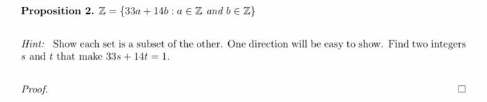 Proposition 2. Z = {33a + 14b : a € Z and be Z}
Hint: Show each set is a subset of the other. One direction will be easy to show. Find two integers
s and t that make 33s + 14t = 1.
Proof.
