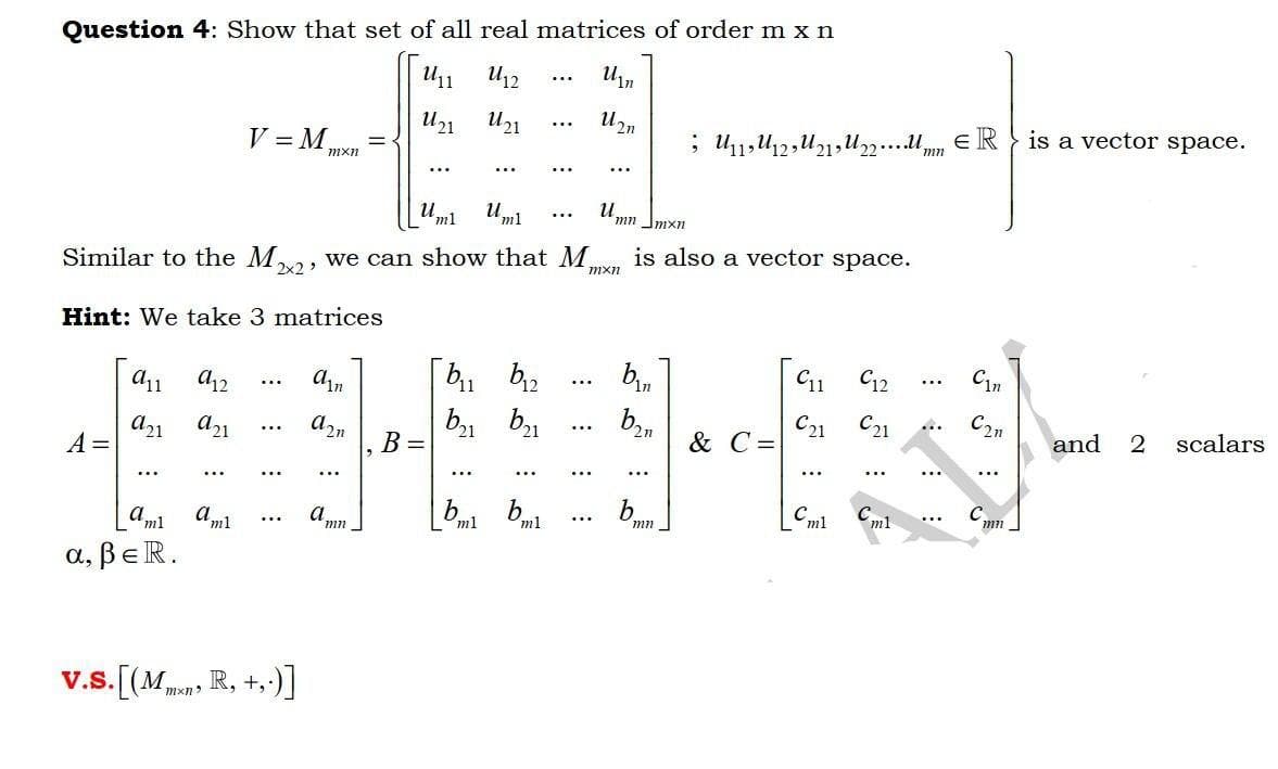 Question 4: Show that set of all real matrices of order m x n
U12
Uin
...
и.
...
V = M
is a vector space.
mxn
mn
...
...
...
...
и,
Uml
'ml
...
mn Jmxn
Similar to the Mva, we can show that M.
is also a vector space.
mxn
Hint: We take 3 matrices
11
bin
C12
Cin
...
...
...
a21
A =
b21
B =
b1
b,,
& C =
a2n
C21
C21
C2n
2n
and
scalars
...
...
...
...
...
...
...
...
...
[aml
aml
a,
bml
b.
C.
mn
ml
m1
mn
mn
a, BeR.
v.s. [(Mmns R, +,)]
