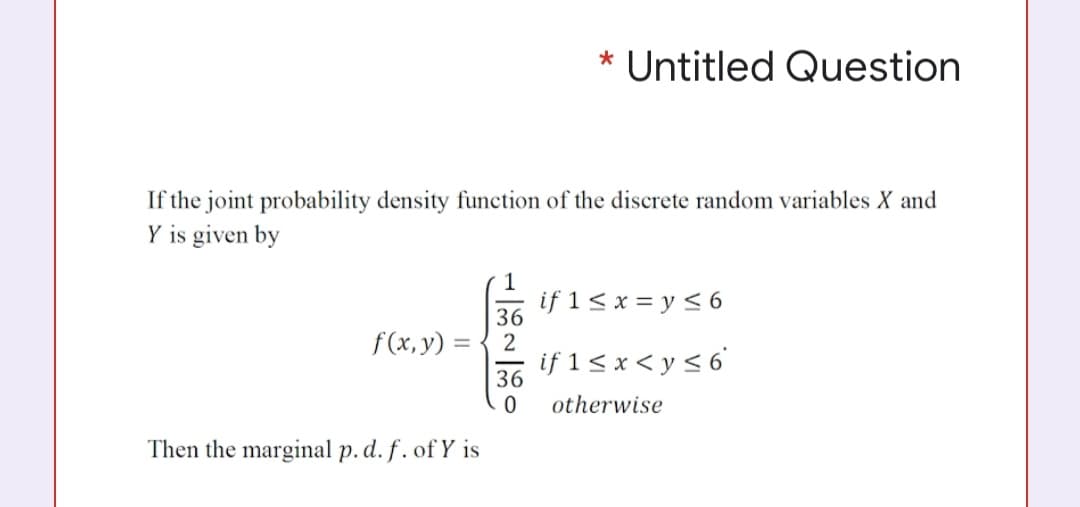 * Untitled Question
If the joint probability density function of the discrete random variables X and
Y is given by
if 1 < x = y < 6
36
2
f(x, y)
if 1 < x < y < 6'
36
otherwise
Then the marginal p. d. f . of Y is
