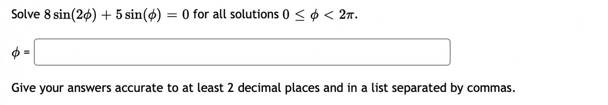 Solve 8 sin(26) + 5 sin(ø)
O for all solutions 0 < ¢ < 27.
Give your answers accurate to at least 2 decimal places and in a list separated by commas.
