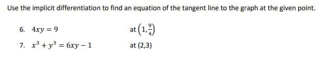Use the implicit differentiation to find an equation of the tangent line to the graph at the given point.
6. 4xy = 9
at (1.)
7. x3 + y3 = 6xy - 1
at (2,3)
