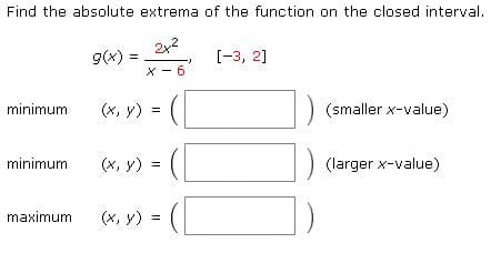 Find the absolute extrema of the function on the closed interval.
9(x) =
[-3, 2]
X - 6
(x, y) = (
minimum
(smaller x-value)
minimum
(x, y)
(larger x-value)
=
maximum
(x, y)
