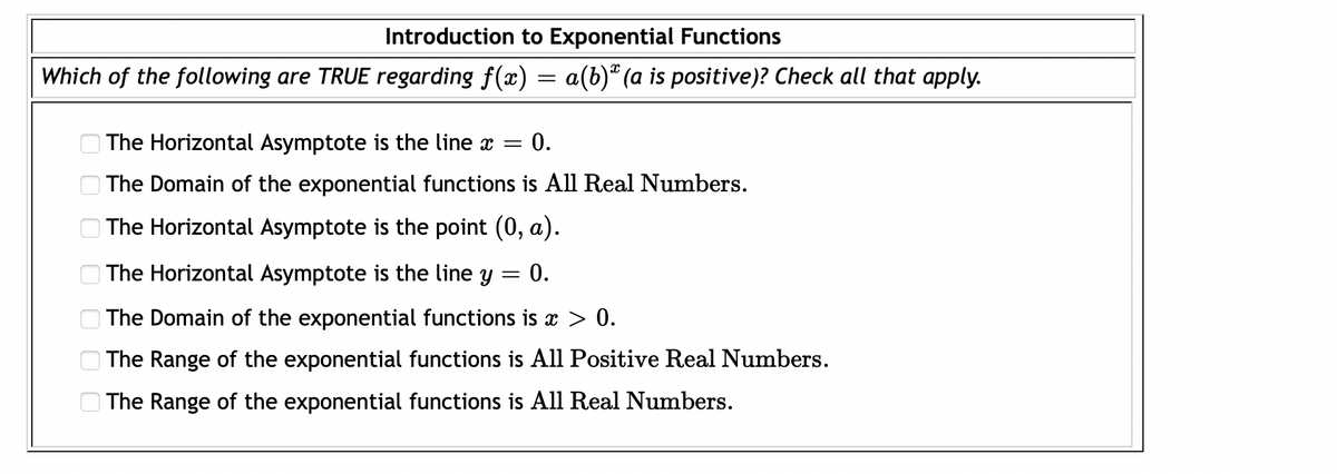 Introduction to Exponential Functions
Which of the following are TRUE regarding f(x) = a(b)® (a is positive)? Check all that apply.
O The Horizontal Asymptote is the line x
0.
O The Domain of the exponential functions is All Real Numbers.
The Horizontal Asymptote is the point (0, a).
O The Horizontal Asymptote is the line y
0.
The Domain of the exponential functions is > 0.
The Range of the exponential functions is All Positive Real Numbers.
O The Range of the exponential functions is All Real Numbers.
