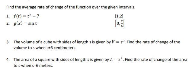 Find the average rate of change of the function over the given intervals.
1. f(t) = t2 – 7
[1,2]
2. g(x) = sin x
[0
3. The volume of a cube with sides of length s is given by V = s³. Find the rate of change of the
volume to s when s=6 centimeters.
4. The area of a square with sides of length s is given by A = s2. Find the rate of change of the area
to s when s=6 meters.
