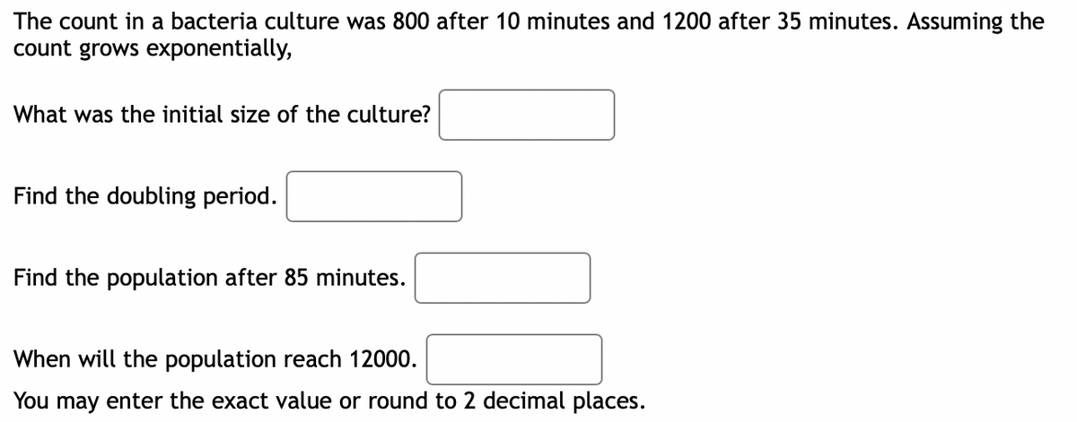 The count in a bacteria culture was 800 after 10 minutes and 1200 after 35 minutes. Assuming the
count grows exponentially,
What was the initial size of the culture?
Find the doubling period.
Find the population after 85 minutes.
When will the population reach 12000.
You may enter the exact value or round to 2 decimal places.
