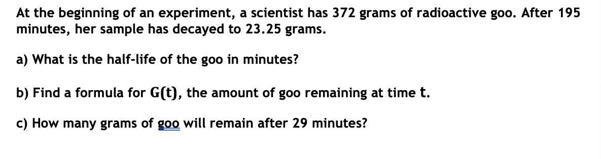 At the beginning of an experiment, a scientist has 372 grams of radioactive goo. After 195
minutes, her sample has decayed to 23.25 grams.
a) What is the half-life of the goo in minutes?
b) Find a formula for G(t), the amount of goo remaining at time t.
c) How many grams of goo will remain after 29 minutes?
