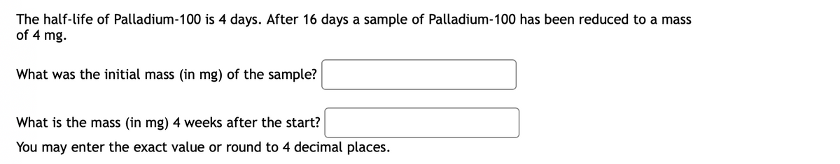 The half-life of Palladium-100 is 4 days. After 16 days a sample of Palladium-100 has been reduced to a mass
of 4 mg.
What was the initial mass (in mg) of the sample?
What is the mass (in mg) 4 weeks after the start?
You may enter the exact value or round to 4 decimal places.
