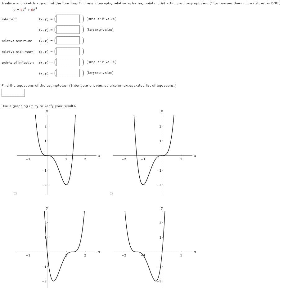 Analyze and sketch a graph of the function. Find any intercepts, relative extrema, points of inflection, and asymptotes. (If an answer does not exist, enter DNE.)
y = 6x" + 8x
intercept
(x, y) =
) (smaller x-value)
(x, v)
) (larger x-value)
relative minimum
(x, r) :
relative maximum
(x, y) =
points of inflection
(x, y) =
(smaller x-value)
(x, v) =
(larger x-value)
Find the equations of the asymptotes. (Enter your answers as a comma-separated list of equations.)
Use a graphing utility to verify your results.
y
y
2
1
-1
-2
y
y
2
1
-2
-2-
2
