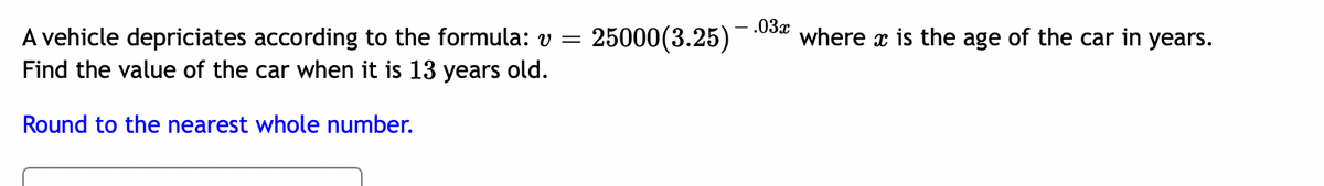 .03x
25000(3.25)
A vehicle depriciates according to the formula: v =
Find the value of the car when it is 13 years old.
where x is the age of the car in years.
Round to the nearest whole number.
