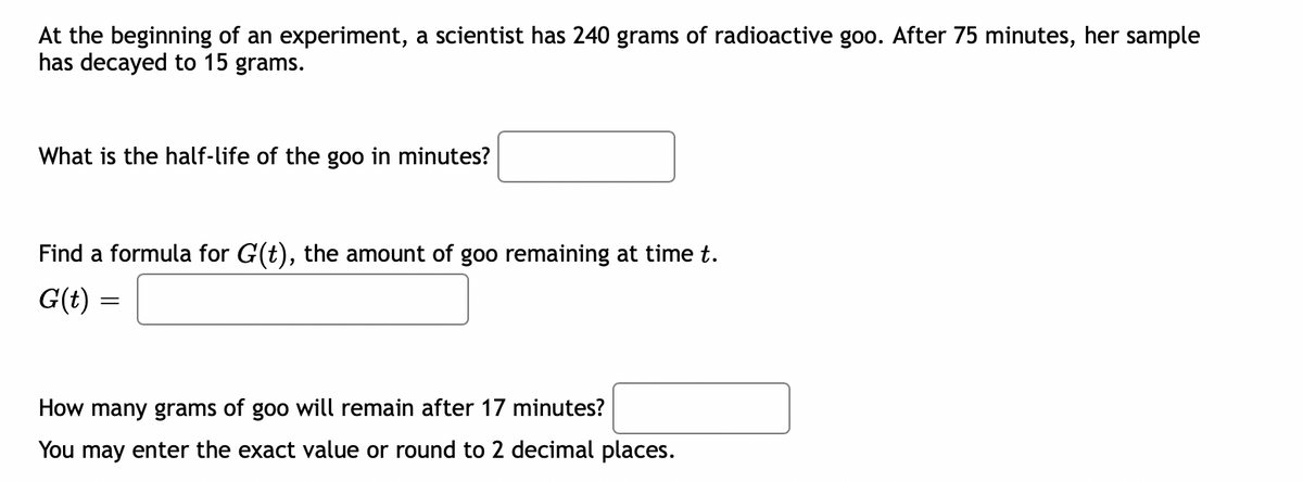 At the beginning of an experiment, a scientist has 240 grams of radioactive goo. After 75 minutes, her sample
has decayed to 15 grams.
What is the half-life of the goo in minutes?
Find a formula for G(t), the amount of goo remaining at time t.
G(t) =
How many grams of goo will remain after 17 minutes?
You may enter the exact value or round to 2 decimal places.
