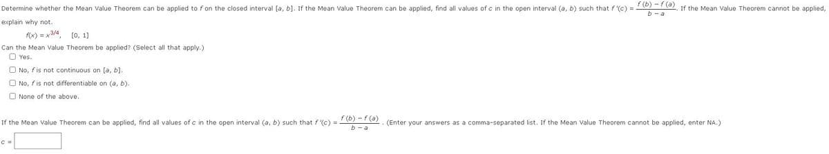 Determine whether the Mean Value Theorem can be applied to f on the closed interval [a, b]. If the Mean Value Theorem can be applied, find all values of c in the open interval (a, b) such that f '(c) = 5) -7a) If the Mean Value Theorem cannot be applied,
b - a
explain why not.
(x) = x3/4
[0, 1]
Can the Mean Value Theorem be applied? (Select all that apply.)
O Yes.
O No, fis not continuous on [a, b].
O No, f is not differentiable on (a, b).
O None of the above.
f (b) – f (a)
If the Mean Value Theorem can be applied, find all values of c in the open interval (a, b) such that f (c) =
(Enter your answers as a comma-separated list. If the Mean Value Theorem cannot be applied, enter NA.)
b - a
C =
