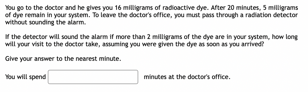 You go to the doctor and he gives you 16 milligrams of radioactive dye. After 20 minutes, 5 milligrams
of dye remain in your system. To leave the doctor's office, you must pass through a radiation detector
without sounding the alarm.
the detector will sound the alarm if more than 2 milligrams of the dye are in your system, how long
will your visit to the doctor take, assuming you were given the dye as soon as you arrived?
Give your answer to the nearest minute.
You will spend
minutes at the doctor's office.
