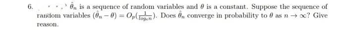 6.
On is a sequence of random variables and 0 is a constant. Suppose the sequence of
random variables (fn - 0) = Op(Toan). Does 6n converge in probability to 0 as n → x? Give
reason.
