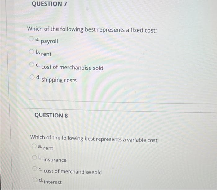 QUESTION 7
Which of the following best represents a fixed cost:
a.
payroll
Ob.rent
C.
cost of merchandise sold
O d. shipping costs
QUESTION 8
Which of the following best represents a variable cost:
a. rent
O b. insurance
OC. cost of merchandise sold
d. interest
