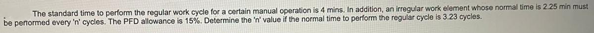 The standard time to perform the regular work cycle for a certain manual operation is 4 mins. In addition, an irregular work element whose normal time is 2.25 min must
be pertormed every 'n' cycles. The PFD allowance is 15%. Determine the 'n' value if the normal time to perform the regular cycle is 3.23 cycles.
