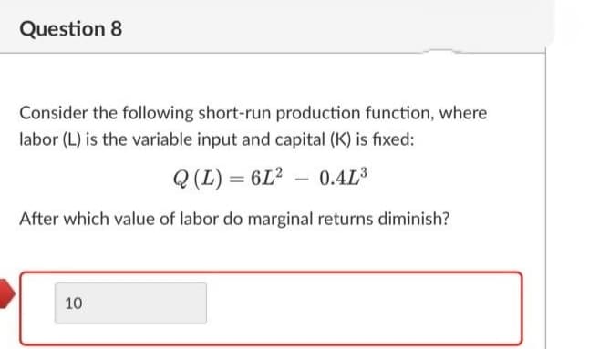 Question 8
Consider the following short-run production function, where
labor (L) is the variable input and capital (K) is fixed:
Q (L) = 6L² – 0.4L
After which value of labor do marginal returns diminish?
10
