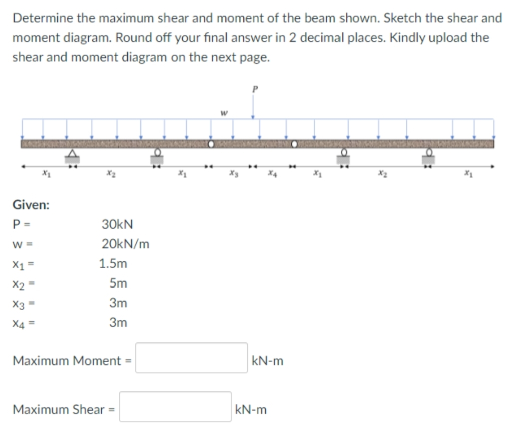 Determine the maximum shear and moment of the beam shown. Sketch the shear and
moment diagram. Round off your final answer in 2 decimal places. Kindly upload the
shear and moment diagram on the next page.
X2
X4
Given:
P =
30KN
W =
20KN/m
X1 =
1.5m
X2
5m
X3
3m
X4 =
3m
Maximum Moment =
kN-m
Maximum Shear =
kN-m
