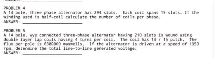 PROBLEM 4
A 14 pole, three phase alternator has 294 slots. Each coil spans 15 slots. If the
winding used is half-coil calculate the number of coils per phase.
ANSWER:
PROBLEM 5
A 14 pole, wye connected three-phase alternator having 210 slots is wound using
double layer lap coils having 4 turns per coil. The coil has 13 / 15 pitch.
The
flux per pole is 6380000 maxwells. If the alternator is driven at a speed of 1350
rpm, determine the total line-to-line generated voltage.
ANSWER: