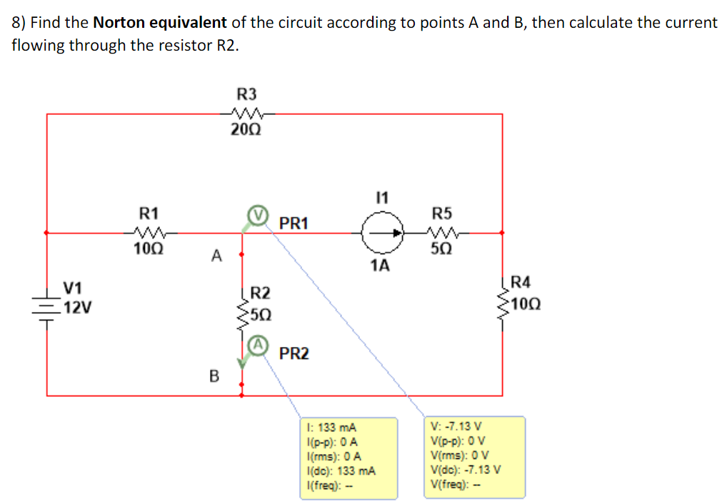 8) Find the Norton equivalent of the circuit according to points A and B, then calculate the current
flowing through the resistor R2.
V1
12V
R1
M
100
A
B
R3
M
200
R2
50
PR1
PR2
11
1A
I: 133 mA
1(p-p): 0 A
I(rms): 0 A
I(dc): 133 mA
I(freq): --
R5
50
V: -7.13 V
V(p-p): 0 V
V(rms): 0 V
V(dc): -7.13 V
V(freq): --
R4
100