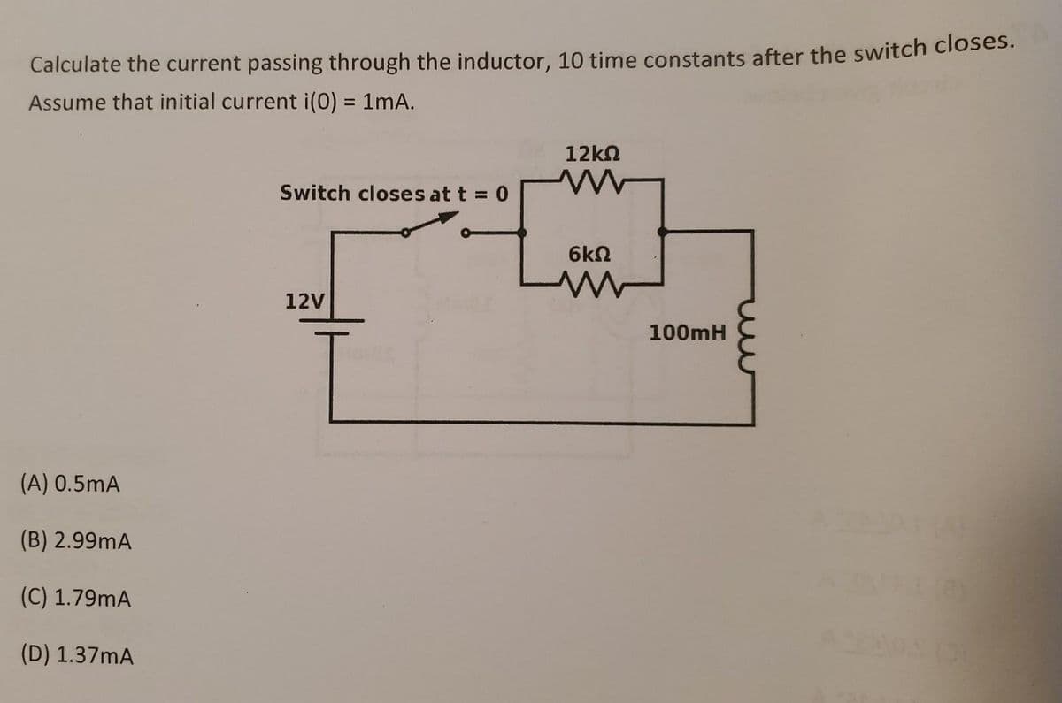 Calculate the current passing through the inductor, 10 time constants after the switch closes.
Assume that initial current i(0) = 1mA.
(A) 0.5mA
(B) 2.99mA
(C) 1.79mA
(D) 1.37mA
Switch closes at t = 0
12V
12ΚΩ
www
6ΚΩ
www
100mH