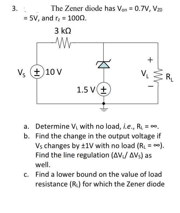 3.
The Zener diode has Von = 0.7V, Vzo
= 5V, and r₂ = 1000.
3 ΚΩ
WW
Vs (±10 V
1.5 V +
+
V₁
-
a. Determine V₁ with no load, i.e., RL = ∞,
b. Find the change in the output voltage if
Vs changes by ±1V with no load (RL = ∞).
Find the line regulation (AV/AVs) as
well.
c. Find a lower bound on the value of load
resistance (RL) for which the Zener diode
R₁