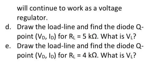 will continue to work as a voltage
regulator.
d. Draw the load-line and find the diode Q-
point (VD, ID) for RL = 5 KQ. What is V₁?
e. Draw the load-line and find the diode Q-
point (VD, ID) for R₁ = 4 k. What is V₁?