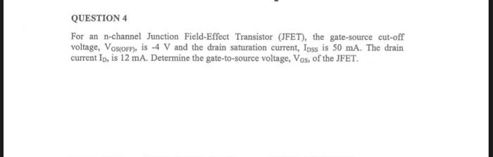 QUESTION 4
For an n-channel Junction Field-Effect Transistor (JFET), the gate-source cut-off
voltage, VGS(OFF), is -4 V and the drain saturation current, Ipss is 50 mA. The drain
current ID, is 12 mA. Determine the gate-to-source voltage, Vos, of the JFET.