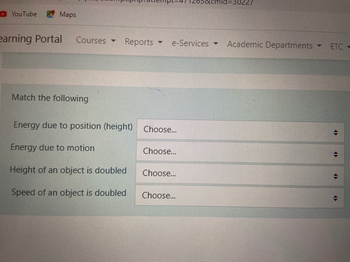 =30227
YouTube
Maps
earning Portal
Courses
Reports
e-Services
Academic Departments
ETC
Match the following
Energy due to position (height) Choose...
Energy due to motion
Choose...
Height of an object is doubled
Choose...
Speed of an object is doubled
Choose...
