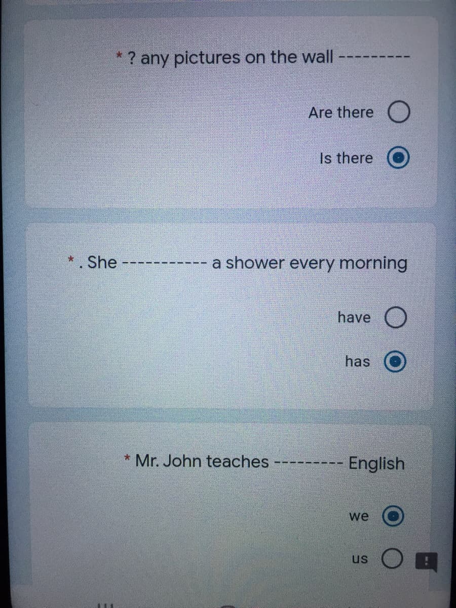 *? any pictures on the wall
Are there O
Is there O
*. She
a shower every morning
have O
has
* Mr. John teaches
English
we
us
