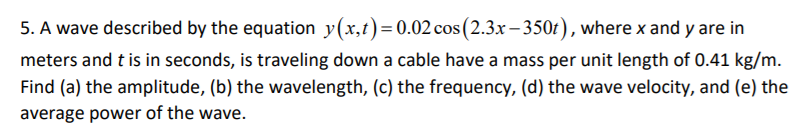 5. A wave described by the equation y(x,t)=0.02 cos (2.3x – 350t), where x and y are in
meters and t is in seconds, is traveling down a cable have a mass per unit length of 0.41 kg/m.
Find (a) the amplitude, (b) the wavelength, (c) the frequency, (d) the wave velocity, and (e) the
average power of the wave.
