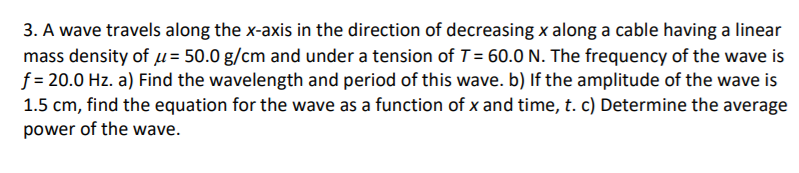 3. A wave travels along the x-axis in the direction of decreasing x along a cable having a linear
mass density of u = 50.0 g/cm and under a tension of T= 60.0 N. The frequency of the wave is
f = 20.0 Hz. a) Find the wavelength and period of this wave. b) If the amplitude of the wave is
1.5 cm, find the equation for the wave as a function of x and time, t. c) Determine the average
power of the wave.
