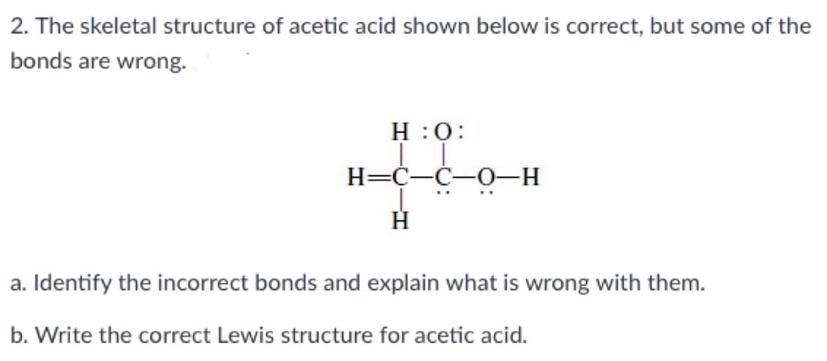 2. The skeletal structure of acetic acid shown below is correct, but some of the
bonds are wrong.
:0: H
H=C-C-0-H
H
a. Identify the incorrect bonds and explain what is wrong with them.
b. Write the correct Lewis structure for acetic acid.
