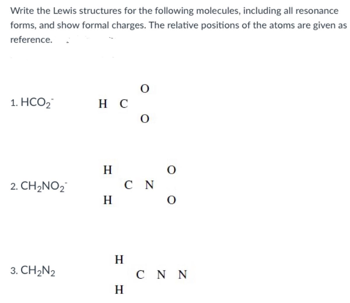 Write the Lewis structures for the following molecules, including all resonance
forms, and show formal charges. The relative positions of the atoms are given as
reference.
1. НСО2
H C
H
2. CH2NO2
C N
H
H
3. CH2N2
C N N
H.
