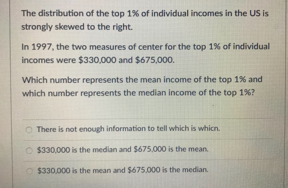The distribution of the top 1% of individual incomes in the US is
strongly skewed to the right.
In 1997, the two measures of center for the top 1% of individual
incomes were $330,000 and $675,000.
Which number represents the mean income of the top 1% and
which number represents the median income of the top 1%?
There is not enough information to tell which is whicn.
$330,000 is the median and $675.000 is the mean.
$330,000 is the mean and $675,000 is the median.
