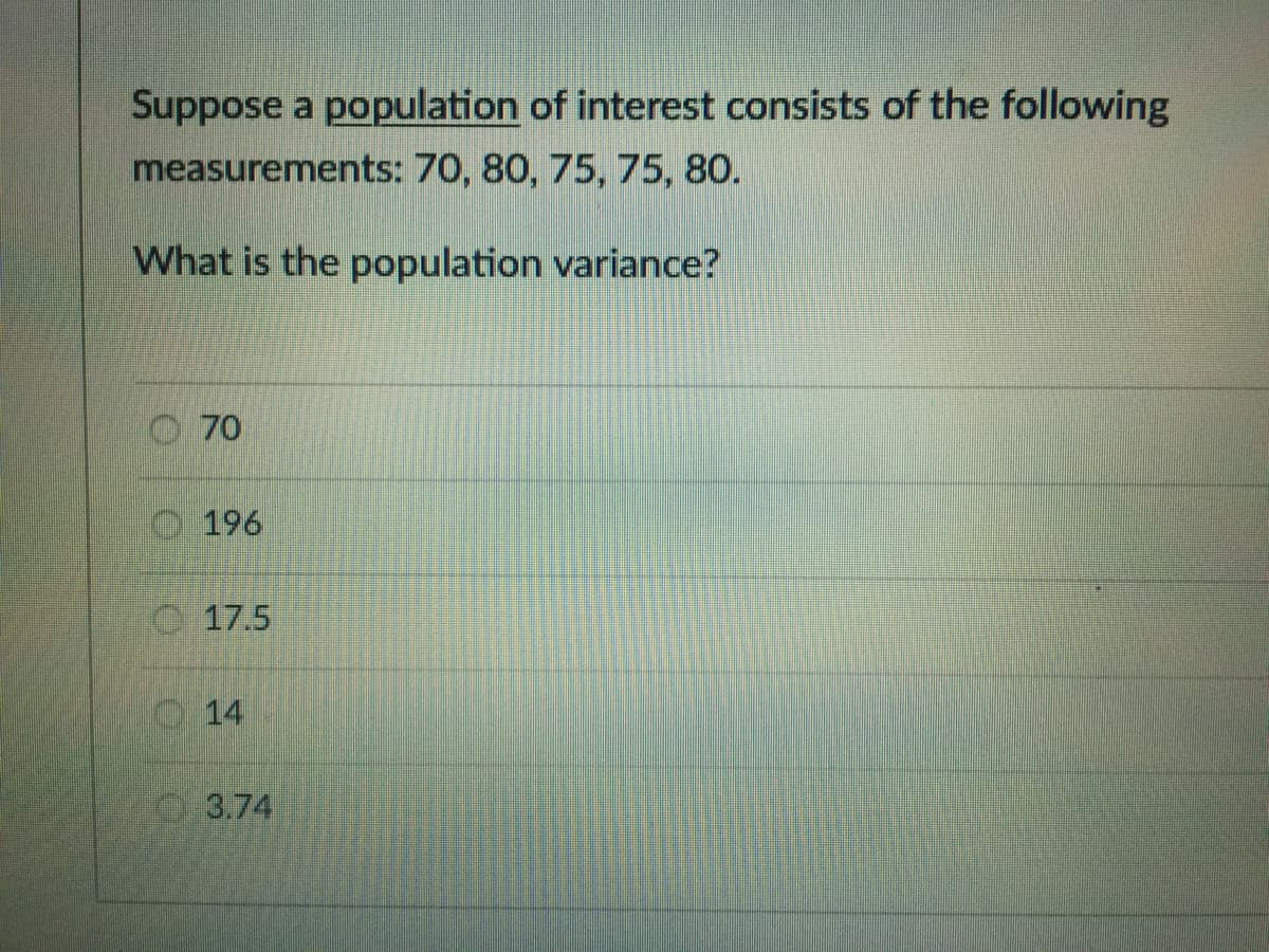 Suppose a population of interest consists of the following
measurements: 70, 80, 75, 75, 80.
What is the population variance?
O70
O 196
C. 17.5
O14
3.74
